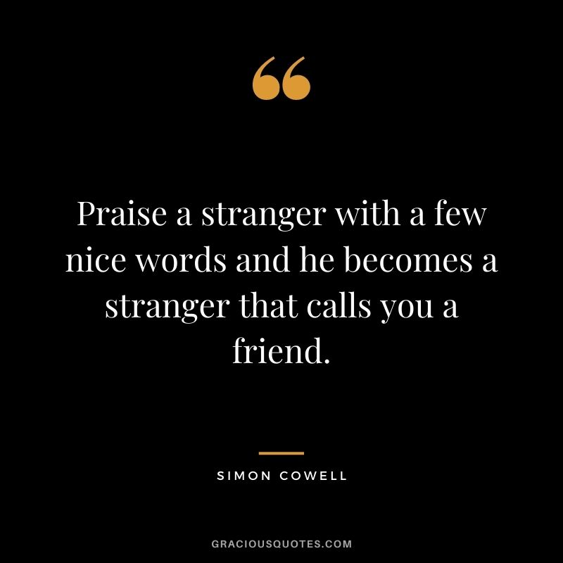 Praise a stranger with a few nice words and he becomes a stranger that calls you a friend.
