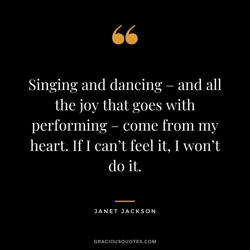 Singing and dancing – and all the joy that goes with performing – come from my heart. If I can’t feel it, I won’t do it.