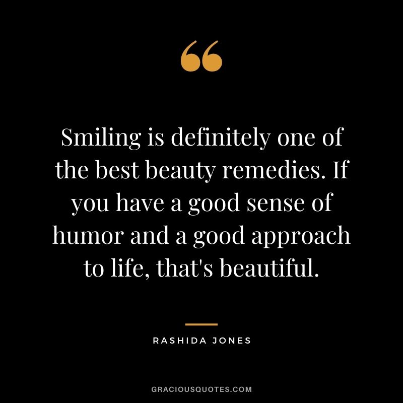 Smiling is definitely one of the best beauty remedies. If you have a good sense of humor and a good approach to life, that's beautiful.