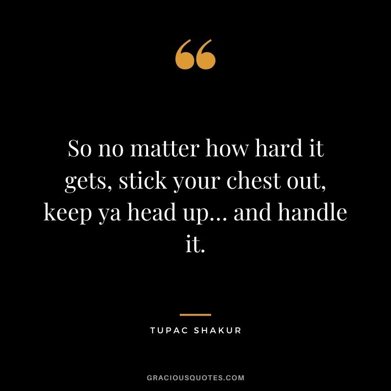 So no matter how hard it gets, stick your chest out, keep ya head up… and handle it.