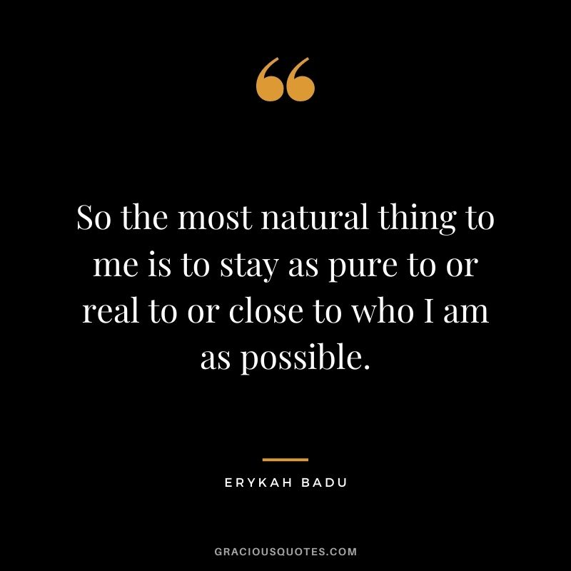 So the most natural thing to me is to stay as pure to or real to or close to who I am as possible.