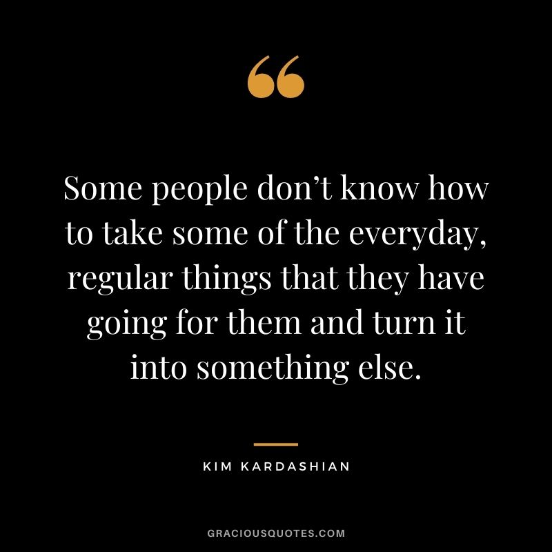 Some people don’t know how to take some of the everyday, regular things that they have going for them and turn it into something else.