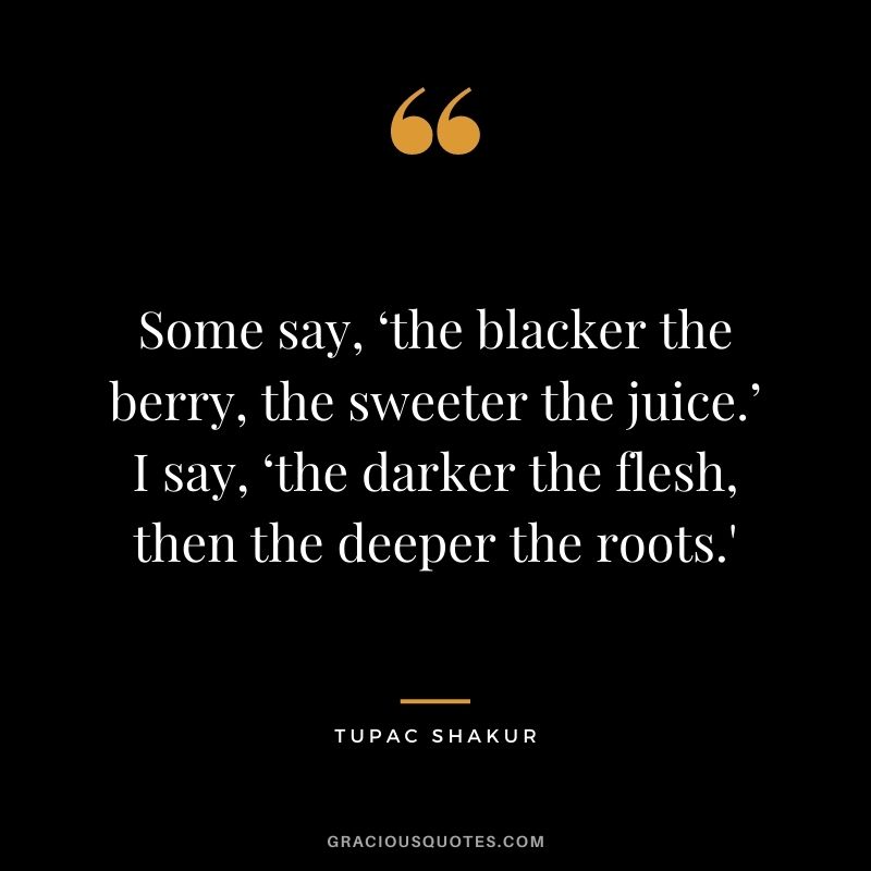 Some say, ‘the blacker the berry, the sweeter the juice.’ I say, ‘the darker the flesh, then the deeper the roots.'