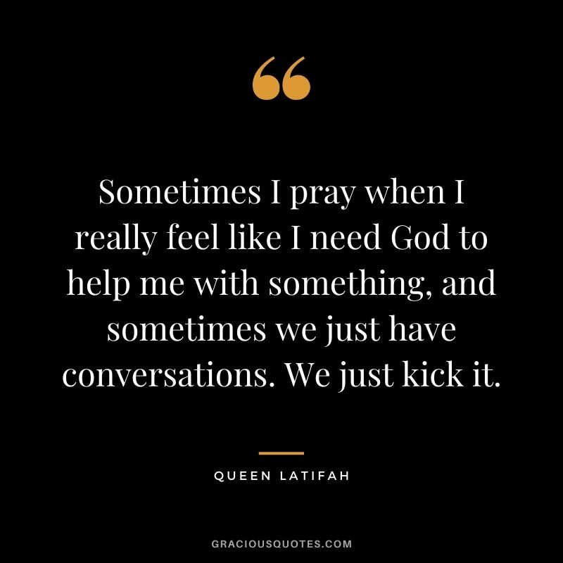 Sometimes I pray when I really feel like I need God to help me with something, and sometimes we just have conversations. We just kick it.