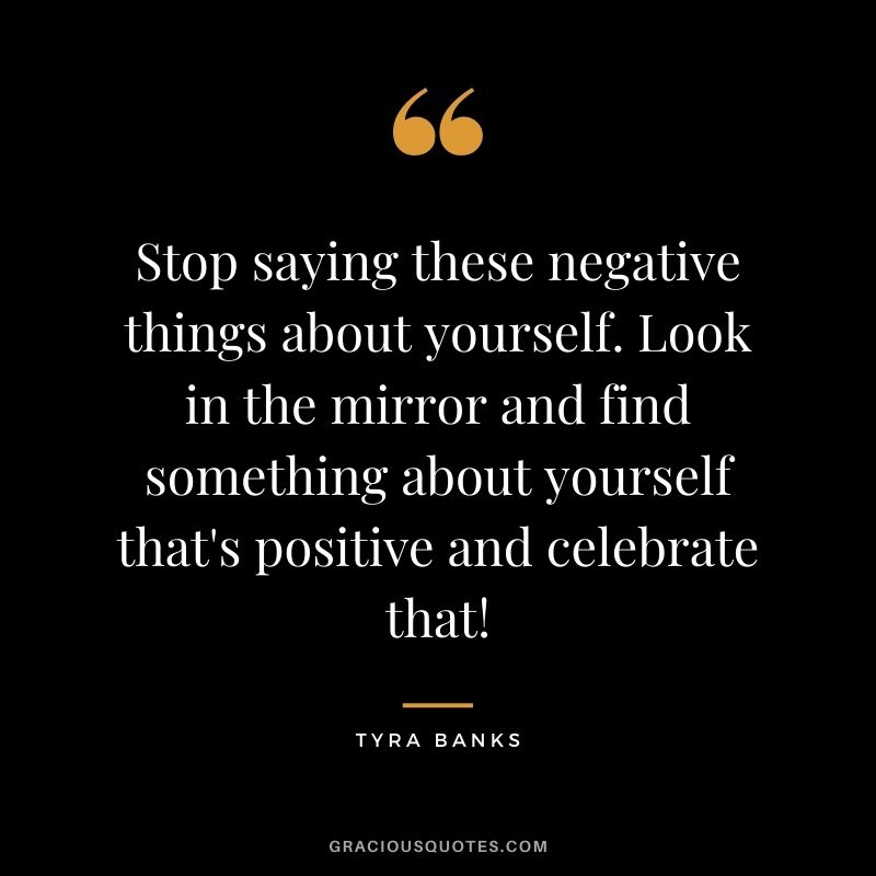 Stop saying these negative things about yourself. Look in the mirror and find something about yourself that's positive and celebrate that!