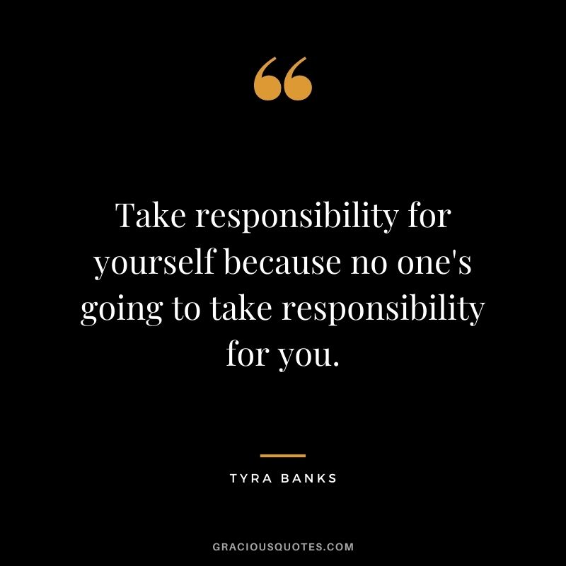 Take responsibility for yourself because no one's going to take responsibility for you.