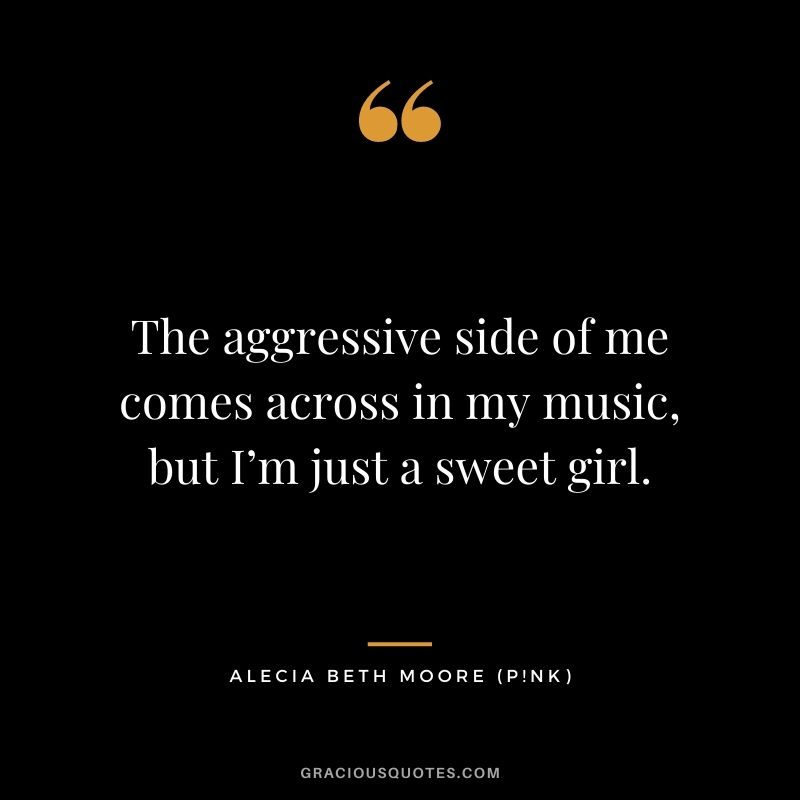 The aggressive side of me comes across in my music, but I’m just a sweet girl.