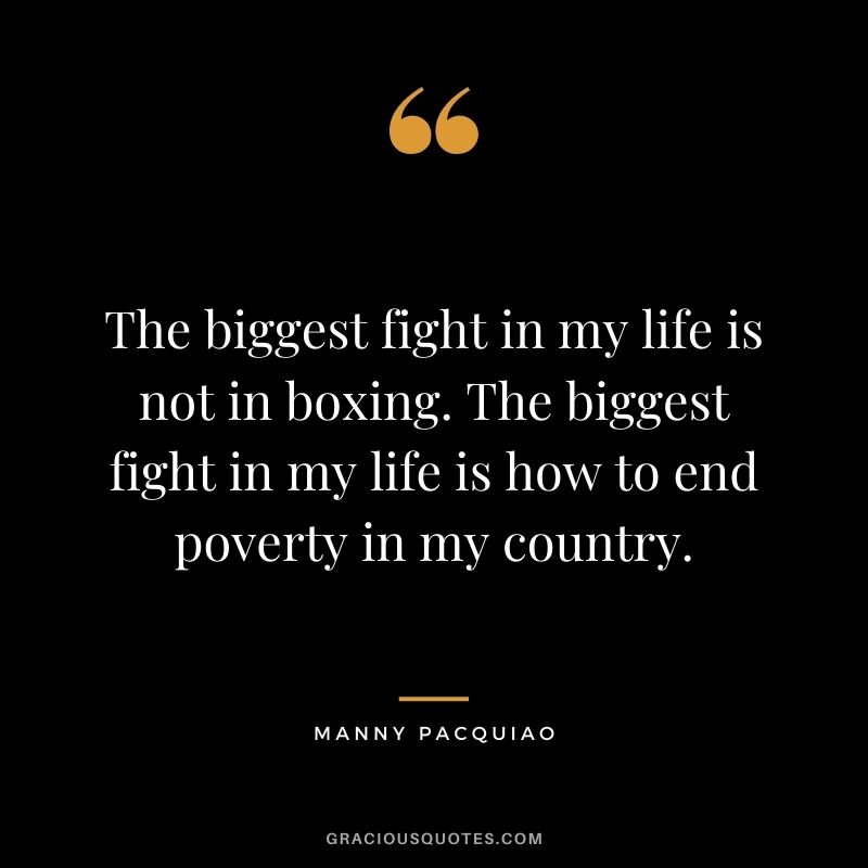 The biggest fight in my life is not in boxing. The biggest fight in my life is how to end poverty in my country.
