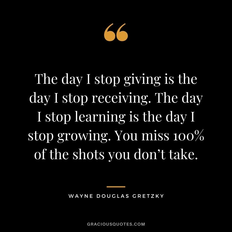 The day I stop giving is the day I stop receiving. The day I stop learning is the day I stop growing. You miss 100% of the shots you don’t take.