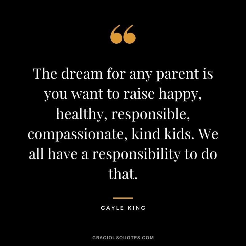 The dream for any parent is you want to raise happy, healthy, responsible, compassionate, kind kids. We all have a responsibility to do that.