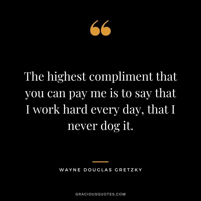 The highest compliment that you can pay me is to say that I work hard every day, that I never dog it.