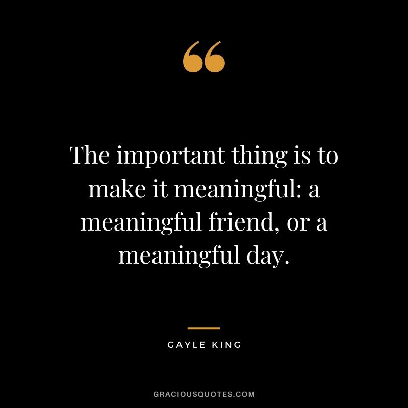 The important thing is to make it meaningful a meaningful friend, or a meaningful day.