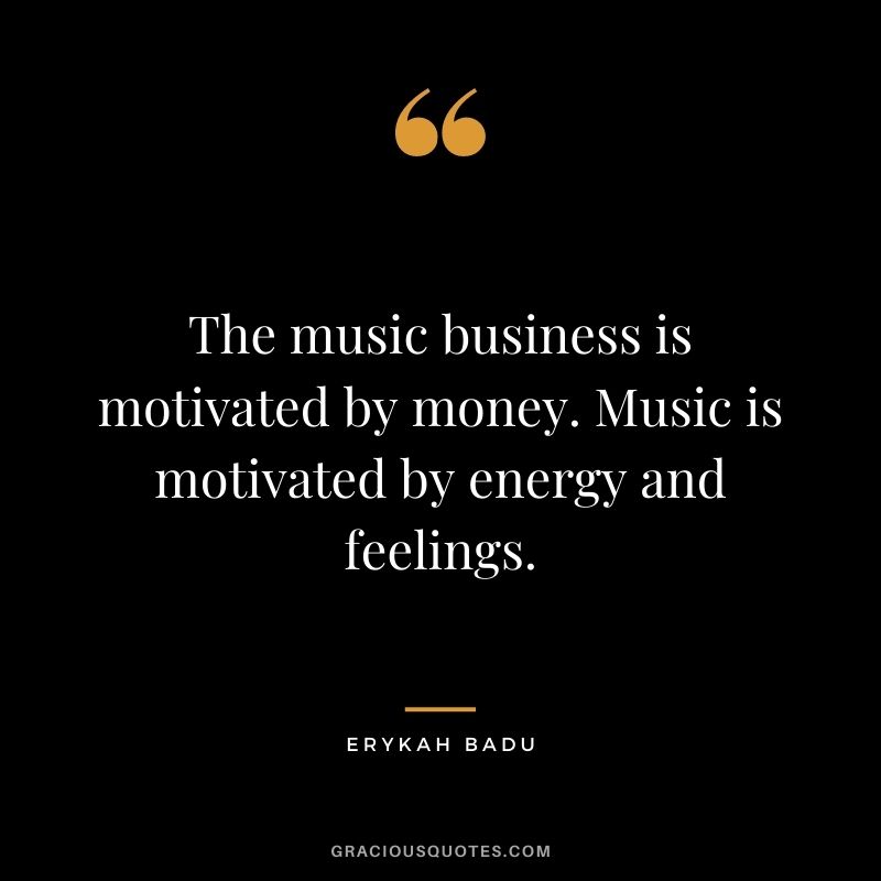 The music business is motivated by money. Music is motivated by energy and feelings.
