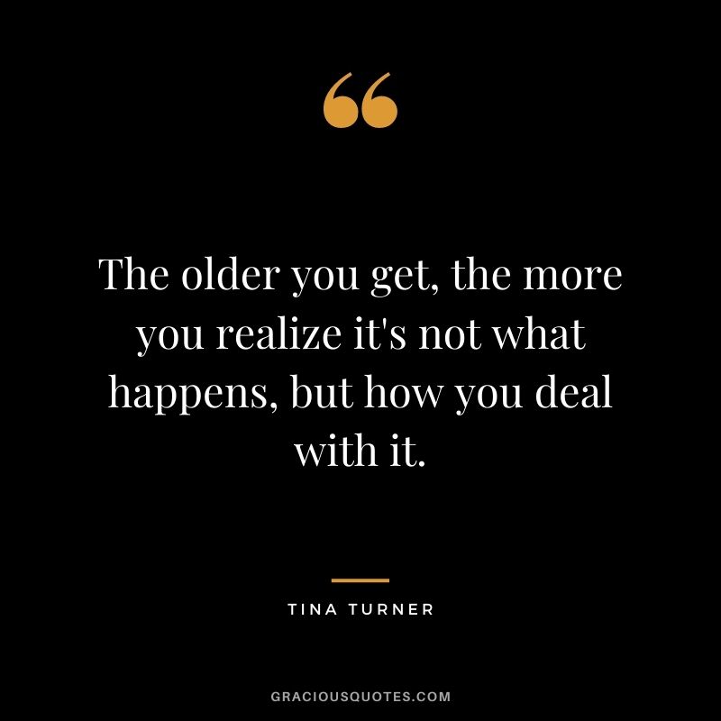The older you get, the more you realize it's not what happens, but how you deal with it.