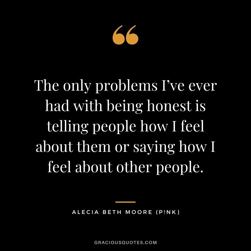 The only problems I’ve ever had with being honest is telling people how I feel about them or saying how I feel about other people.