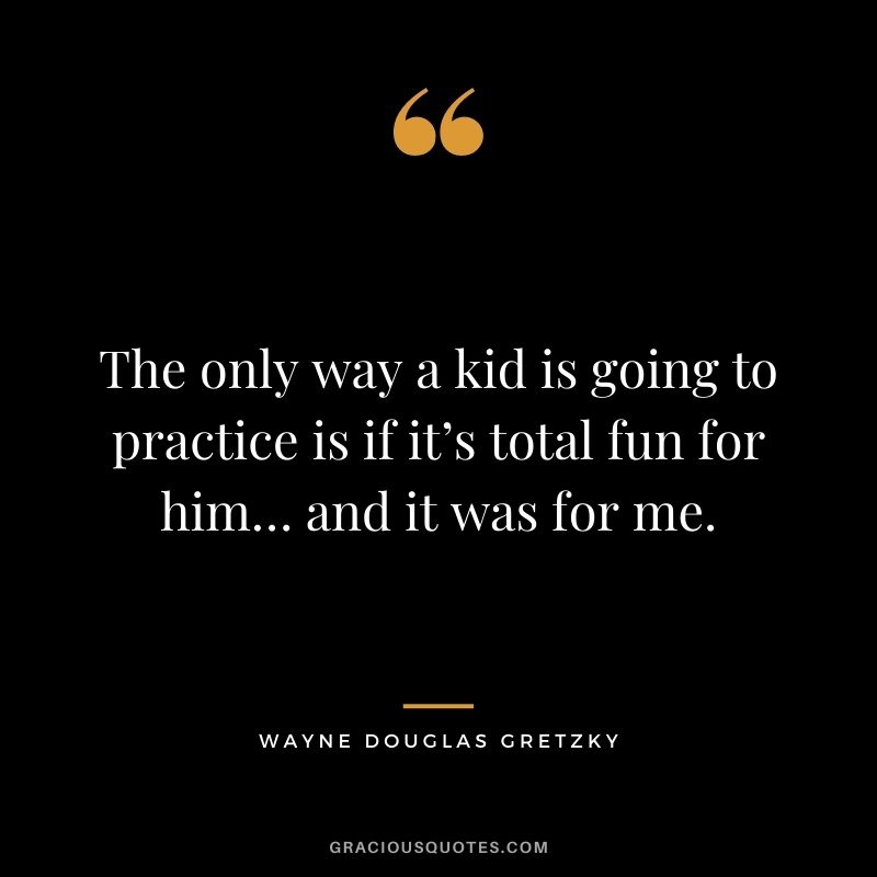 The only way a kid is going to practice is if it’s total fun for him… and it was for me.