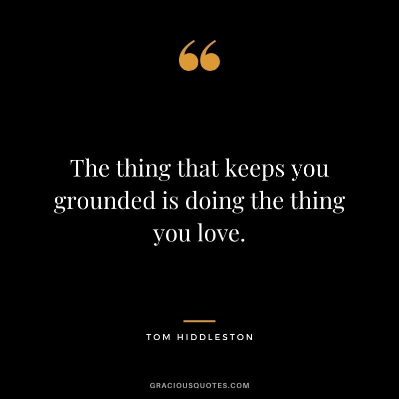 The thing that keeps you grounded is doing the thing you love.