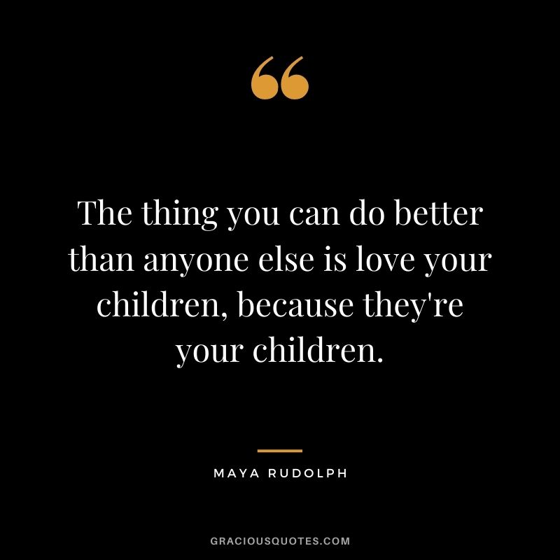 The thing you can do better than anyone else is love your children, because they're your children.