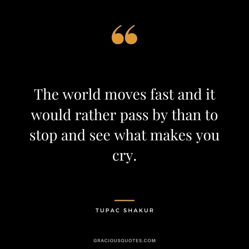 The world moves fast and it would rather pass by than to stop and see what makes you cry.