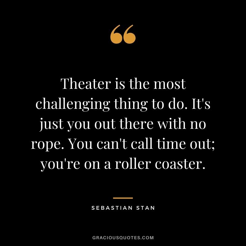 Theater is the most challenging thing to do. It's just you out there with no rope. You can't call time out; you're on a roller coaster.