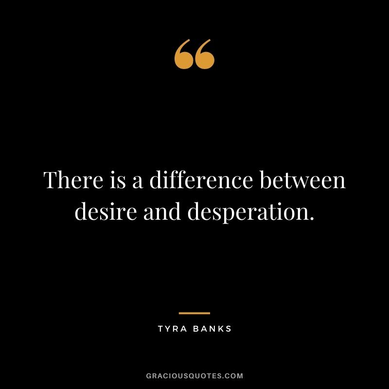 There is a difference between desire and desperation.