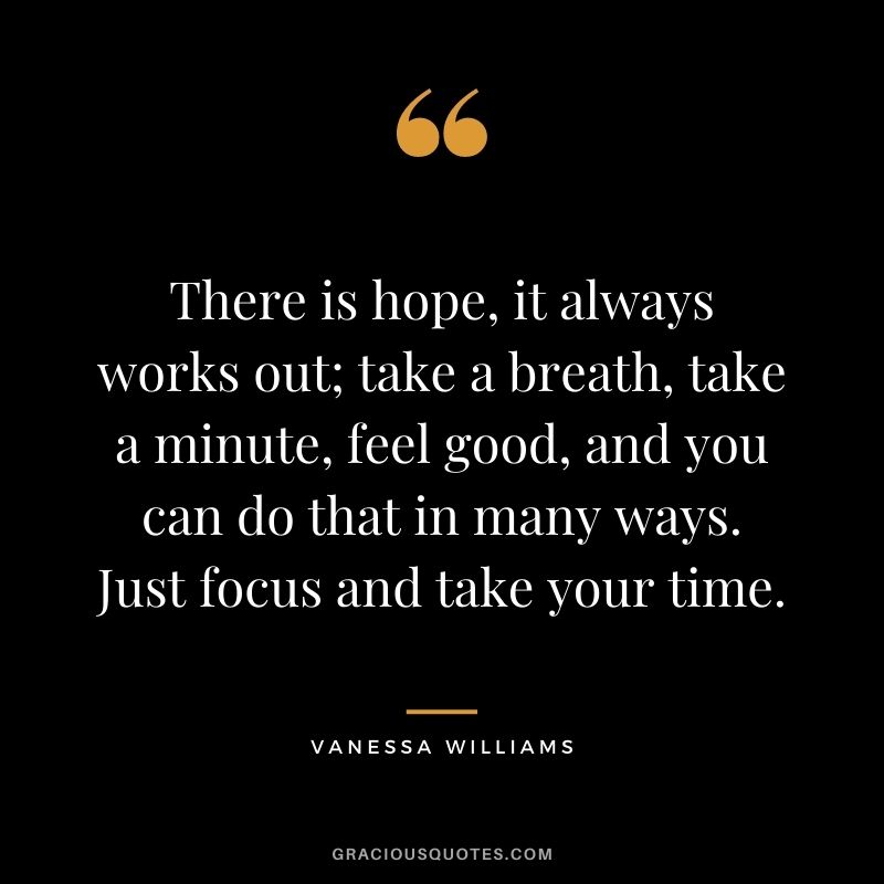 There is hope, it always works out; take a breath, take a minute, feel good, and you can do that in many ways. Just focus and take your time.