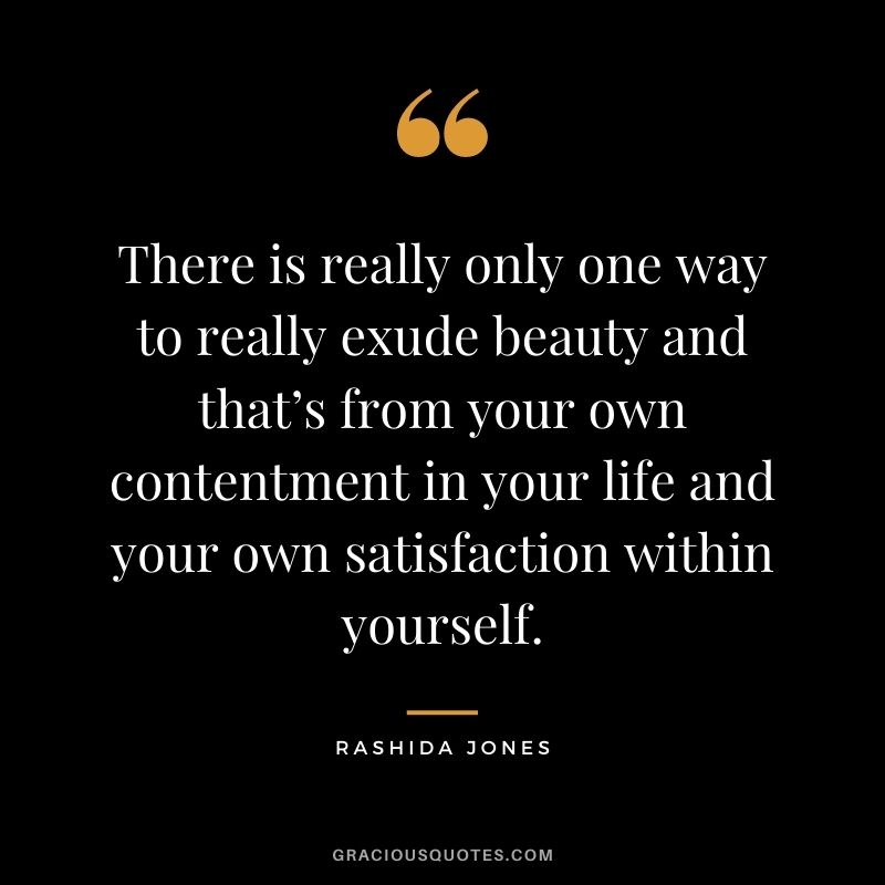 There is really only one way to really exude beauty and that’s from your own contentment in your life and your own satisfaction within yourself.