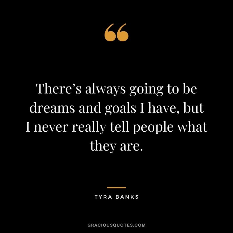 There’s always going to be dreams and goals I have, but I never really tell people what they are.