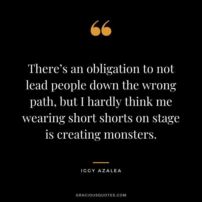 There’s an obligation to not lead people down the wrong path, but I hardly think me wearing short shorts on stage is creating monsters.