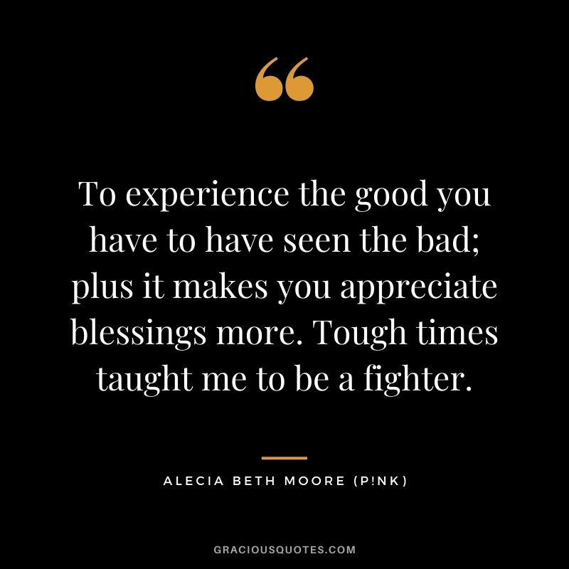 To experience the good you have to have seen the bad; plus it makes you appreciate blessings more. Tough times taught me to be a fighter.
