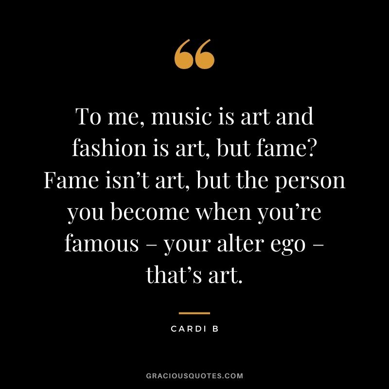 To me, music is art and fashion is art, but fame Fame isn’t art, but the person you become when you’re famous – your alter ego – that’s art.
