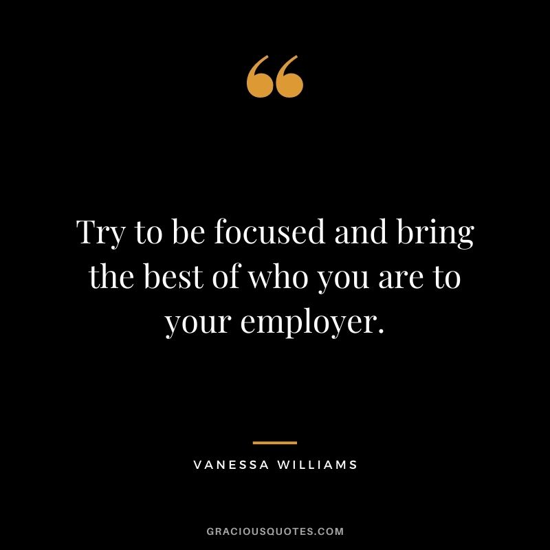 Try to be focused and bring the best of who you are to your employer.