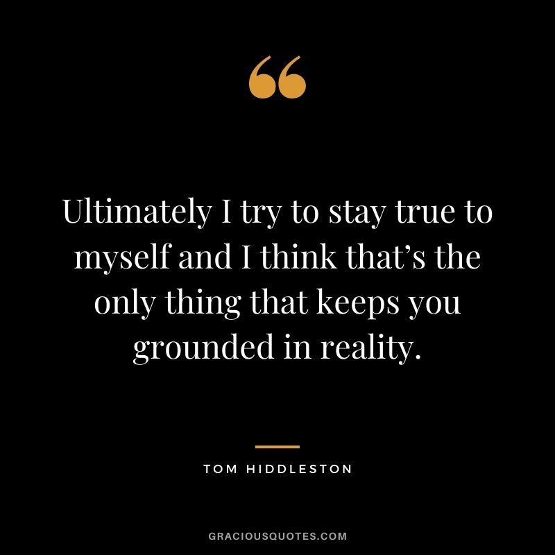 Ultimately I try to stay true to myself and I think that’s the only thing that keeps you grounded in reality.