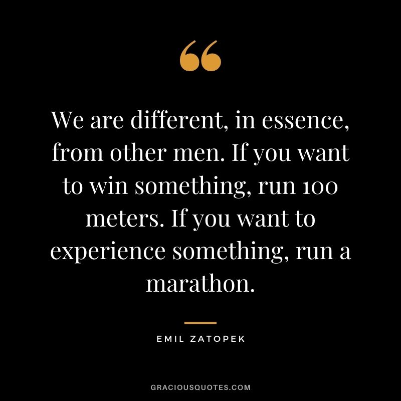 We are different, in essence, from other men. If you want to win something, run 100 meters. If you want to experience something, run a marathon.