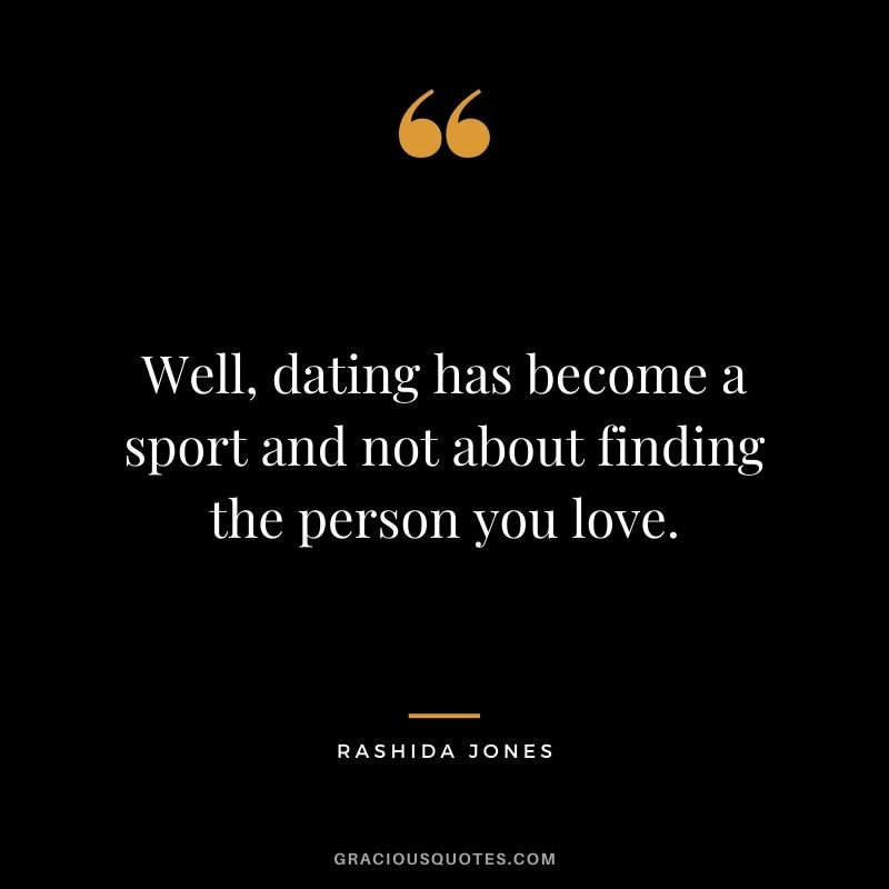Well, dating has become a sport and not about finding the person you love.
