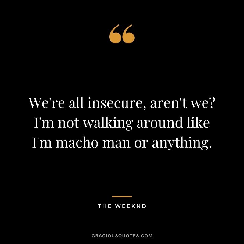 We're all insecure, aren't we I'm not walking around like I'm macho man or anything.
