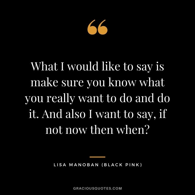 What I would like to say is make sure you know what you really want to do and do it. And also I want to say, if not now then when?
