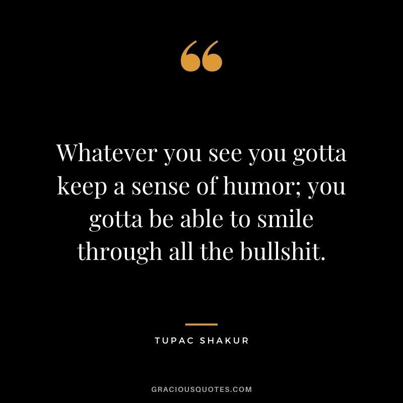 Whatever you see you gotta keep a sense of humor; you gotta be able to smile through all the bullshit.