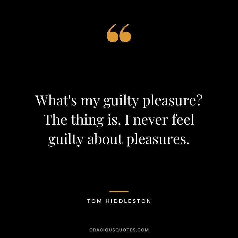 What's my guilty pleasure The thing is, I never feel guilty about pleasures.
