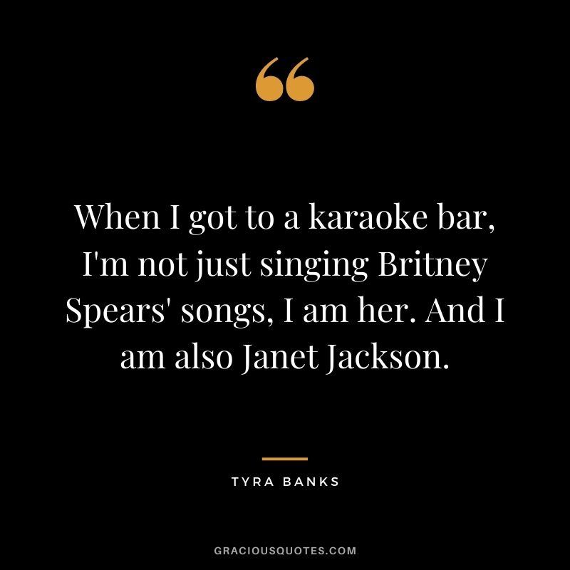 When I got to a karaoke bar, I'm not just singing Britney Spears' songs, I am her. And I am also Janet Jackson.