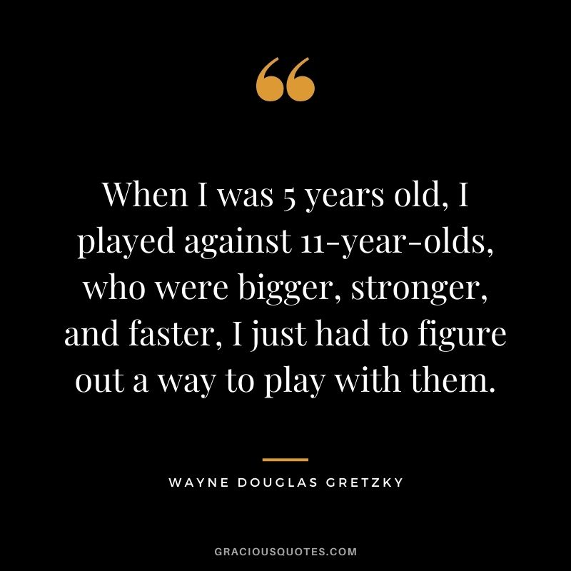 When I was 5 years old, I played against 11-year-olds, who were bigger, stronger, and faster, I just had to figure out a way to play with them.