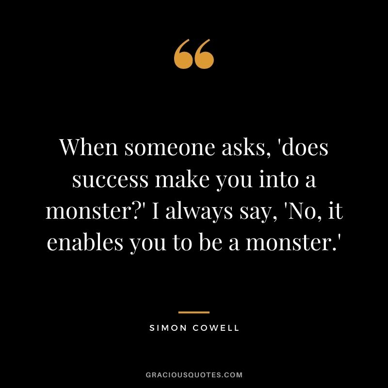 When someone asks, 'does success make you into a monster'  I always say, 'No, it enables you to be a monster.'