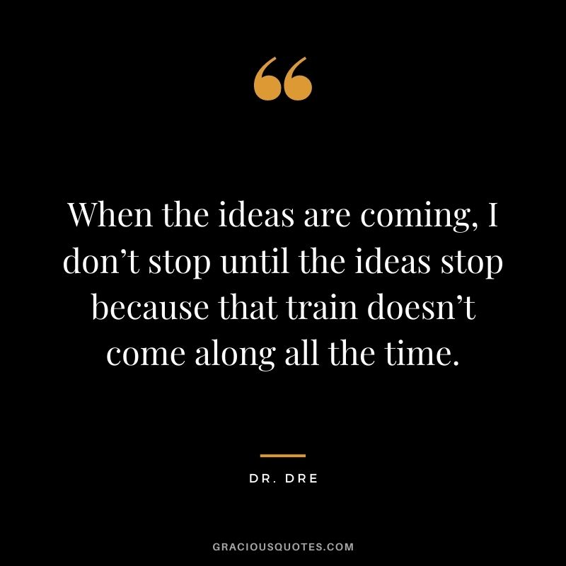 When the ideas are coming, I don’t stop until the ideas stop because that train doesn’t come along all the time.