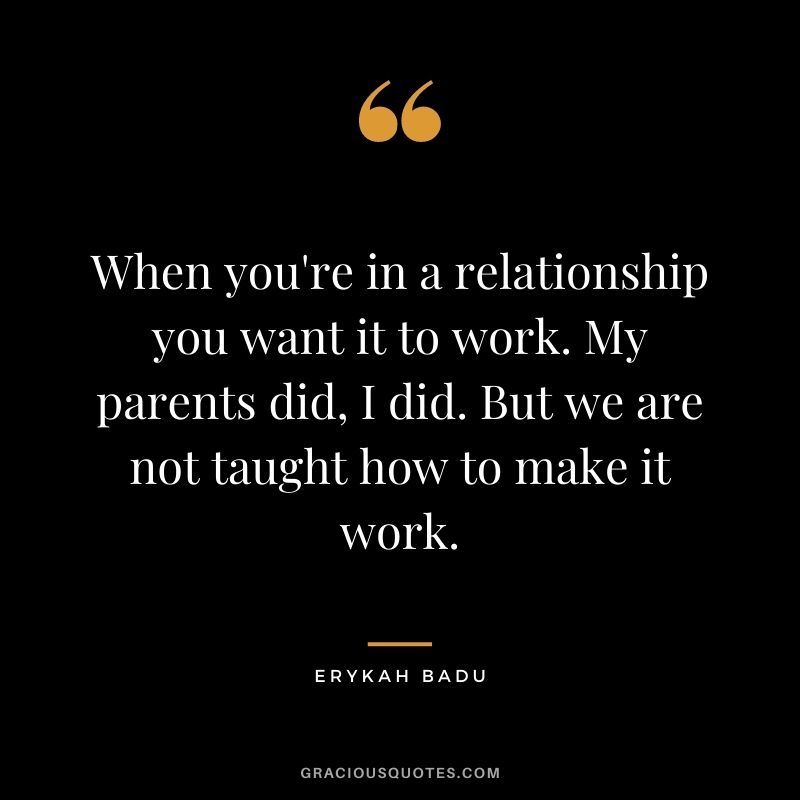  When you're in a relationship you want it to work. My parents did, I did. But we are not taught how to make it work.
