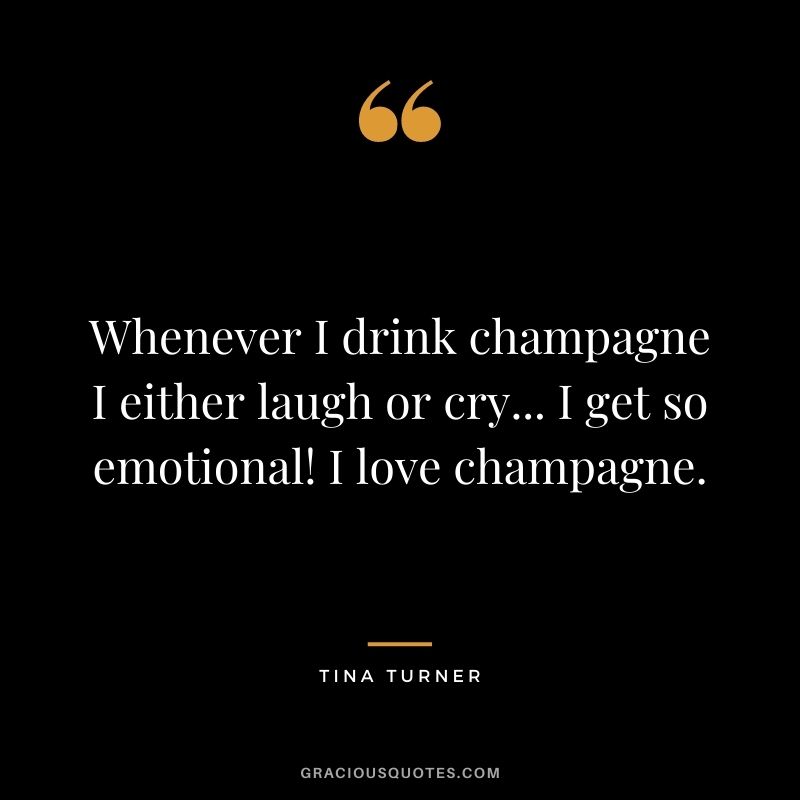Whenever I drink champagne I either laugh or cry... I get so emotional! I love champagne.