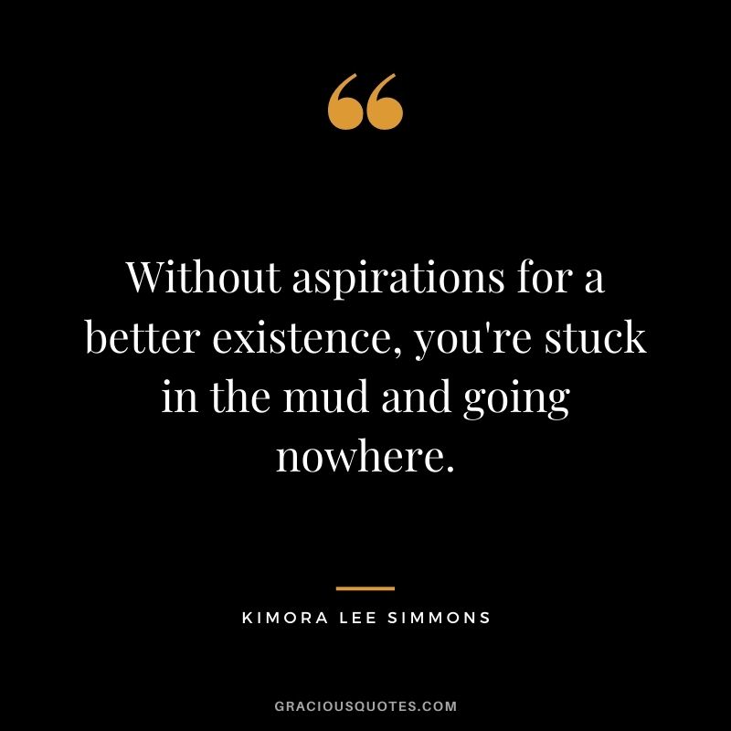 Without aspirations for a better existence, you're stuck in the mud and going nowhere.