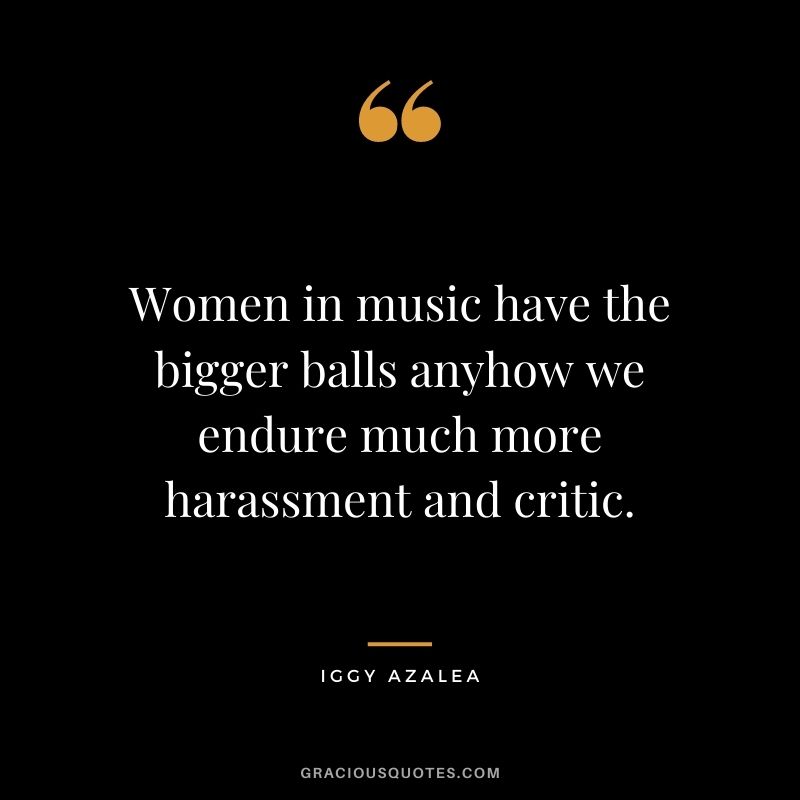 Women in music have the bigger balls anyhow we endure much more harassment and critic.