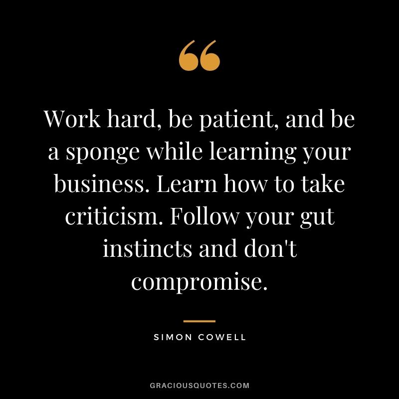 Work hard, be patient, and be a sponge while learning your business. Learn how to take criticism. Follow your gut instincts and don't compromise.