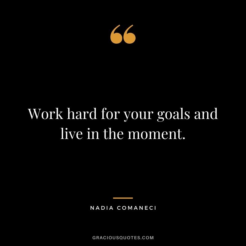 Work hard for your goals and live in the moment.