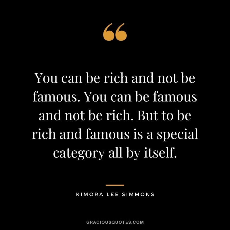 You can be rich and not be famous. You can be famous and not be rich. But to be rich and famous is a special category all by itself.